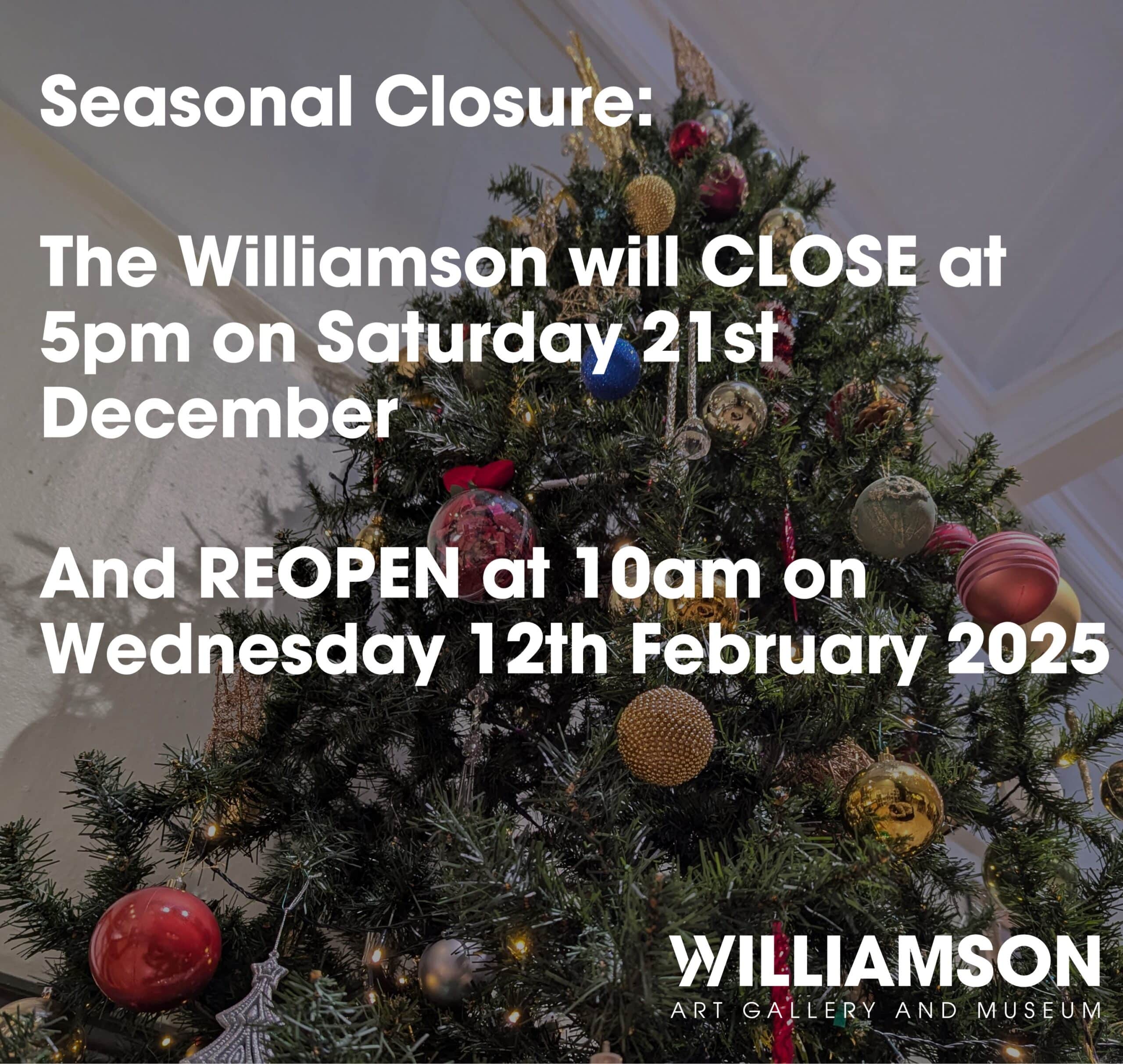 Christmas tree photo overlaid with text "seasonal closure, the williamson will close at 5pm on Saturday 21st December and reopen at 10am on Wednesday 12th February 2025